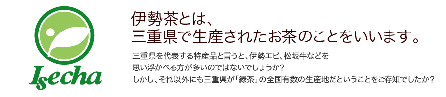 伊勢茶とは、三重県で生産されたお茶のことをいいます。三重県を代表する特産品と言うと、伊勢エビ、松坂牛などを思い浮かべる方が多いのではないでしょうか？しかし、それ以外にも三重県が「緑茶」の全国有数の生産地だということをご存知でしたか？ 