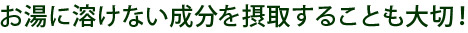 お湯に溶けない成分を摂取することも大切！