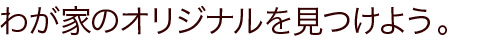 わが家のオリジナルを見つけよう。